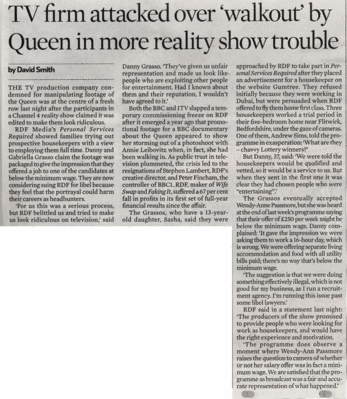 The Observer - 13 July 2008
"TV firm attacked over 'walkout' by Queen in more reality show trouble."  A one-sided article by David Smith of [i]The Observer[/i] about the reaction of the Grassos to the housekeeper episode of "Personal Services Required."  In my opinion, Mr. Smith wanted to write an article critical of the RDF editing.  He interviewed me for his piece, and when I said that Marjorie and I felt we'd been treated fairly in the programme, no mention was made of us.  Isn't this also "unfair representation?"
Keywords: The Observer Danny Grasso Personal Services Required David Smith housekeeper