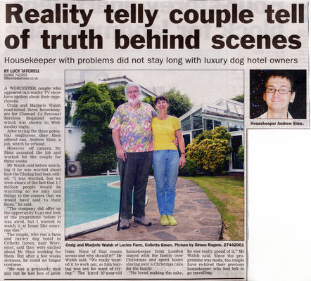 Worcester News - 12 July 2008
"Reality telly couple tell of truth behind scenes" -- Housekeeper with problems did not stay long with luxury dog hotel owners.
Palabras clave: Personal Services Required Andrew Sims Craig Walsh Marjorie Walsh housekeeper